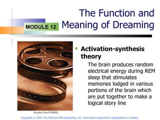 The Function and Meaning of Dreaming Activation-synthesis theory The brain produces random electrical energy during REM sleep that stimulates memories lodged in various portions of the brain which are put together to make a logical story line Copyright © 2005 The McGraw-Hill Companies, Inc. Permission required for reproduction or display. Royalty-Free/CORBIS  