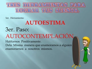 1er. Herramienta:
AUTOESTIMA
3er. Paso:
AUTOCONTEMPLACIÓN
Hablarnos Positivamente.
Dela Misma manera que enamoramos a alguien
enamorarnos a nosotros mismos.
 