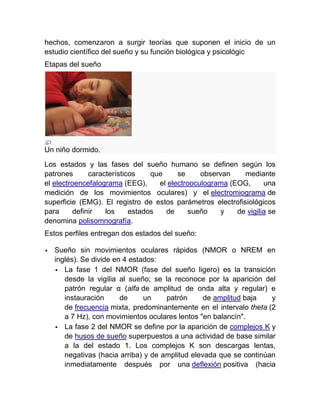 hechos, comenzaron a surgir teorías que suponen el inicio de un
estudio científico del sueño y su función biológica y psicológic
Etapas del sueño




Un niño dormido.
Los estados y las fases del sueño humano se definen según los
patrones       característicos    que     se     observan    mediante
el electroencefalograma (EEG),      el electrooculograma (EOG,      una
medición de los movimientos oculares) y el electromiograma de
superficie (EMG). El registro de estos parámetros electrofisiológicos
para      definir   los     estados   de     sueño     y   de vigilia se
denomina polisomnografía.
Estos perfiles entregan dos estados del sueño:

   Sueño sin movimientos oculares rápidos (NMOR o NREM en
    inglés). Se divide en 4 estados:
     La fase 1 del NMOR (fase del sueño ligero) es la transición
       desde la vigilia al sueño; se la reconoce por la aparición del
       patrón regular α (alfa de amplitud de onda alta y regular) e
       instauración      de     un    patrón      de amplitud baja   y
       de frecuencia mixta, predominantemente en el intervalo theta (2
       a 7 Hz), con movimientos oculares lentos "en balancín".
     La fase 2 del NMOR se define por la aparición de complejos K y
       de husos de sueño superpuestos a una actividad de base similar
       a la del estado 1. Los complejos K son descargas lentas,
       negativas (hacia arriba) y de amplitud elevada que se continúan
       inmediatamente después por una deflexión positiva (hacia
 