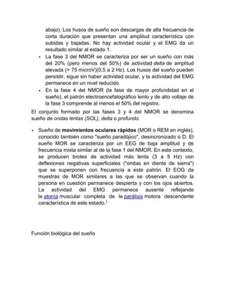 abajo). Los husos de sueño son descargas de alta frecuencia de
        corta duración que presentan una amplitud característica con
        subidas y bajadas. No hay actividad ocular y el EMG da un
        resultado similar al estado 1.
       La fase 3 del NMOR se caracteriza por ser un sueño con más
        del 20% (pero menos del 50%) de actividad delta de amplitud
        elevada (> 75 microV)(0,5 a 2 Hz). Los husos del sueño pueden
        persistir, sigue sin haber actividad ocular, y la actividad del EMG
        permanece en un nivel reducido.
       En la fase 4 del NMOR (la fase de mayor profundidad en el
        sueño), el patrón electroencefalográfico lento y de alto voltaje de
        la fase 3 comprende al menos el 50% del registro.
El conjunto formado por las fases 3 y 4 del NMOR se denomina
sueño de ondas lentas (SOL), delta o profundo.

   Sueño de movimientos oculares rápidos (MOR o REM en inglés),
    conocido también como "sueño paradójico", desincronizado o D. El
    sueño MOR se caracteriza por un EEG de baja amplitud y de
    frecuencia mixta similar al de la fase 1 del NMOR. En este contexto,
    se producen brotes de actividad más lenta (3 a 5 Hz) con
    deflexiones negativas superficiales ("ondas en diente de sierra")
    que se superponen con frecuencia a este patrón. El EOG da
    muestras de MOR similares a las que se observan cuando la
    persona en cuestión permanece despierta y con los ojos abiertos.
    La actividad del EMG permanece ausente reflejando
    la atonía muscular completa de la parálisis motora descendente
    característica de este estado.1




Función biológica del sueño
 
