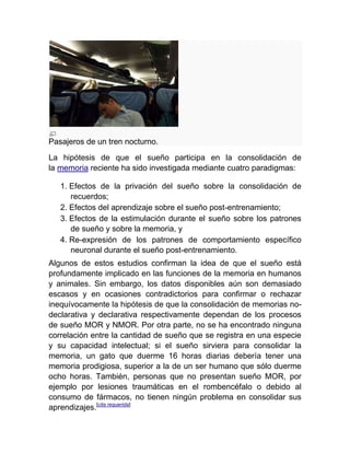 Pasajeros de un tren nocturno.
La hipótesis de que el sueño participa en la consolidación de
la memoria reciente ha sido investigada mediante cuatro paradigmas:

   1. Efectos de la privación del sueño sobre la consolidación de
      recuerdos;
   2. Efectos del aprendizaje sobre el sueño post-entrenamiento;
   3. Efectos de la estimulación durante el sueño sobre los patrones
      de sueño y sobre la memoria, y
   4. Re-expresión de los patrones de comportamiento específico
      neuronal durante el sueño post-entrenamiento.
Algunos de estos estudios confirman la idea de que el sueño está
profundamente implicado en las funciones de la memoria en humanos
y animales. Sin embargo, los datos disponibles aún son demasiado
escasos y en ocasiones contradictorios para confirmar o rechazar
inequívocamente la hipótesis de que la consolidación de memorias no-
declarativa y declarativa respectivamente dependan de los procesos
de sueño MOR y NMOR. Por otra parte, no se ha encontrado ninguna
correlación entre la cantidad de sueño que se registra en una especie
y su capacidad intelectual; si el sueño sirviera para consolidar la
memoria, un gato que duerme 16 horas diarias debería tener una
memoria prodigiosa, superior a la de un ser humano que sólo duerme
ocho horas. También, personas que no presentan sueño MOR, por
ejemplo por lesiones traumáticas en el rombencéfalo o debido al
consumo de fármacos, no tienen ningún problema en consolidar sus
aprendizajes.[cita requerida]
 