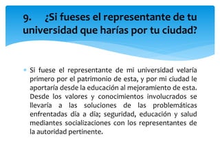  Si fuese el representante de mi universidad velaría
primero por el patrimonio de esta, y por mi ciudad le
aportaría desde la educación al mejoramiento de esta.
Desde los valores y conocimientos involucrados se
llevaría a las soluciones de las problemáticas
enfrentadas día a día; seguridad, educación y salud
mediantes socializaciones con los representantes de
la autoridad pertinente.
9. ¿Si fueses el representante de tu
universidad que harías por tu ciudad?
 