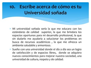  Mi universidad soñada sería la que me educara con los
estándares de calidad superior, la que me brindara los
espacios oportunos para mi desarrollo profesional, la que
sin dudarlo me ayudaría a solucionar los problemas en
busca de recursos académicos , la que me ofrezca un
ambiente saludable y armonioso.
 Sueño con una universidad donde el día a día sea un logro
de satisfacción y de espacios libres, donde se adquiera
nuevos conocimientos para mejorar nuestra sociedad, una
universidad de cultura, respeto y de calidad.
10. Escribe acerca de cómo es tu
Universidad soñada
 