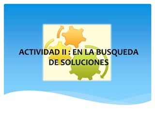 ACTIVIDAD II : EN LA BUSQUEDA
DE SOLUCIONES
 
