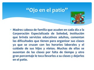  Madres cabeza de familia que acuden en cada día a la
Corporación Especializada de Soledad, institución
que brinda servicios educativos adultos, comentan
las dificultades que tienen para organizar sus clases
ya que se cruzan con los horarios laborales y el
cuidado de sus hijos y nietos. Muchas de ellas se
ausentan de las clases por falta de tiempo y otro
gran porcentaje le toca llevarlos a su clases y dejarlos
en el patio.
“Ojo en el patio”
 
