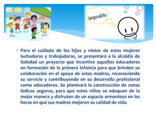  Para el cuidado de los hijos y nietos de estas mujeres
luchadoras y trabajadoras, se presentará a la alcaldía de
Soledad un proyecto que incentive aquellos educadores
en formación de la primera infancia para que brinden su
colaboración en el apoyo de estas madres, reconociendo
su servicio y contribuyendo en su desarrollo profesional
como educadores. Se planteará la construcción de zonas
lúdicas seguras, para que estos niños se eduquen de la
mejor manera y disfruten de un espacio armonioso en las
horas en que sus madres mejoren su calidad de vida.
 