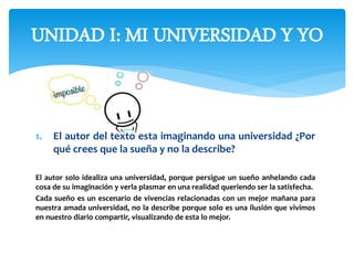 1. El autor del texto esta imaginando una universidad ¿Por
qué crees que la sueña y no la describe?
El autor solo idealiza una universidad, porque persigue un sueño anhelando cada
cosa de su imaginación y verla plasmar en una realidad queriendo ser la satisfecha.
Cada sueño es un escenario de vivencias relacionadas con un mejor mañana para
nuestra amada universidad, no la describe porque solo es una ilusión que vivimos
en nuestro diario compartir, visualizando de esta lo mejor.
UNIDAD I: MI UNIVERSIDAD Y YO
 