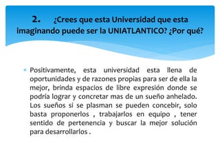  Positivamente, esta universidad esta llena de
oportunidades y de razones propias para ser de ella la
mejor, brinda espacios de libre expresión donde se
podría lograr y concretar mas de un sueño anhelado.
Los sueños si se plasman se pueden concebir, solo
basta proponerlos , trabajarlos en equipo , tener
sentido de pertenencia y buscar la mejor solución
para desarrollarlos .
2. ¿Crees que esta Universidad que esta
imaginando puede ser la UNIATLANTICO? ¿Por qué?
 
