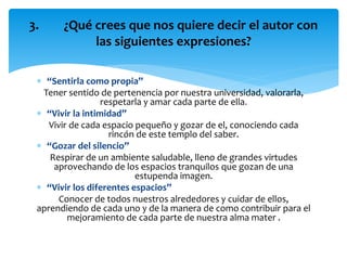  “Sentirla como propia”
Tener sentido de pertenencia por nuestra universidad, valorarla,
respetarla y amar cada parte de ella.
 “Vivir la intimidad”
Vivir de cada espacio pequeño y gozar de el, conociendo cada
rincón de este templo del saber.
 “Gozar del silencio”
Respirar de un ambiente saludable, lleno de grandes virtudes
aprovechando de los espacios tranquilos que gozan de una
estupenda imagen.
 “Vivir los diferentes espacios”
Conocer de todos nuestros alrededores y cuidar de ellos,
aprendiendo de cada uno y de la manera de como contribuir para el
mejoramiento de cada parte de nuestra alma mater .
3. ¿Qué crees que nos quiere decir el autor con
las siguientes expresiones?
 