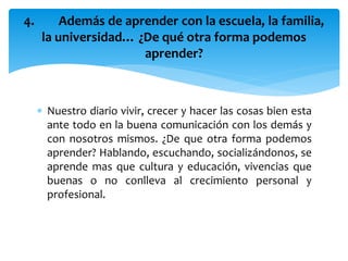  Nuestro diario vivir, crecer y hacer las cosas bien esta
ante todo en la buena comunicación con los demás y
con nosotros mismos. ¿De que otra forma podemos
aprender? Hablando, escuchando, socializándonos, se
aprende mas que cultura y educación, vivencias que
buenas o no conlleva al crecimiento personal y
profesional.
4. Además de aprender con la escuela, la familia,
la universidad… ¿De qué otra forma podemos
aprender?
 