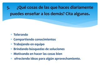  Tolerando
 Compartiendo conocimientos
 Trabajando en equipo
 Brindando búsquedas de soluciones
 Motivando en hacer las cosas bien
 ofreciendo ideas para algún aprovechamiento.
5. ¿Qué cosas de las que haces diariamente
puedes enseñar a los demás? Cita algunas.
 