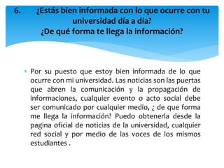  Por su puesto que estoy bien informada de lo que
ocurre con mi universidad. Las noticias son las puertas
que abren la comunicación y la propagación de
informaciones, cualquier evento o acto social debe
ser comunicado por cualquier medio, ¿ de que forma
me llega la información? Puedo obtenerla desde la
pagina oficial de noticias de la universidad, cualquier
red social y por medio de las voces de los mismos
estudiantes .
6. ¿Estás bien informada con lo que ocurre con tu
universidad día a día?
¿De qué forma te llega la información?
 