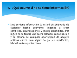  Sino se tiene información se estará desorientado de
cualquier hecho ocurrente, llegando a crear
conflictos, equivocaciones y malos entendidos. Por
lógico no se tendrá una buena relación, comunicación
y se alejaría de cualquier oportunidad de adquirir
noticias claves para algún fin ya sea académico,
laboral, cultural, entre otros.
7. ¿Qué ocurre si no se tiene información?
 