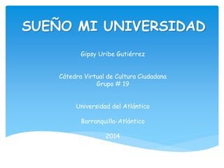 SUEÑO MI UNIVERSIDAD 
Gipsy Uribe Gutiérrez 
Cátedra Virtual de Cultura Ciudadana 
Grupo # 19 
Universidad del Atlántico 
Barranquilla-Atlántico 
2014 
 