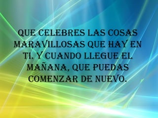 Que celebres las cosas maravillosas que hay en ti. Y cuando llegue el mañana, que puedas comenzar de nuevo.