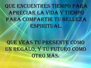 Que encuentres tiempo para apreciar la vida y tiempo para compartir tu belleza espiritual. Que veas tu presente como un regalo, y tu futuro como otro más.