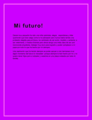 Mi futuro!
Desde muy pequeña he sido una niña optimista, alegre, espontánea y líder
queriendo que todo salga como lo he planeado pero nunca había tenido una
profesión elegida para el futuro, he cambiado de ser actriz, modelo y cantante, a
ser veterinaria, o medica forense pero ahora tengo una meta clara de ser una
reconocida arquitecta, trabajar muy duro para lograrlo y poder complacer a mi
papá por todo lo que ha hecho por mí siempre.

Una aspiración que he tenido siempre es poder apoyar a mis hermanas si en
algún momento del futuro lo necesitan porque siempre lo han hecho por mí y no
quiero tener hijos pero si adoptar y casarme en una playa rodeada por toda mi
familia.
 