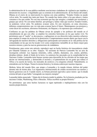 la administración de la cosa pública mediante asociaciones ciudadanas de vigilancia que impidan y
denuncien los excesos o ilegalidades que se cometan en la administración de los bienes del estado.
Obama en el cierre de su intervención lo expresa con estas palabras: “Estados Unidos no puede
volver atrás. No cuando hay tanto por hacer. No cuando hay tantos niños a los que educar y tantos
veteranos a los que cuidar. No con una economía que hay que arreglar y ciudades por reconstruir y
granjas que salvar. No con tantas familias por proteger y tantas vidas que resolver. Estados Unidos,
no podemos volver atrás. No podemos avanzar solos. En este momento, en estas elecciones,
debemos comprometernos una vez más para avanzar hacia el futuro. Mantengamos esa promesa y,
como dicen las escrituras, aferrarnos firmemente, sin flaquear, a la esperanza que confesamos”.
Confiemos en que las palabras de Obama sirvan de ejemplo a los políticos del mundo en el
entendimiento de que con ellas se amplíen los estrechos horizontes en los que suelen vivir. No
permitamos que el “sueño” se desvanezca, y apliquemos en esa dirección todos nuestros esfuerzos
para ampliar el campo de acción de la democracia. Comprometamos nuestro diario que hacer con la
salvaguarda de nuestros derechos y obligaciones participando activamente en la vida política de las
comunidades en las que nos ha tocado vivir como compromiso ineludible de un futuro mejor para
nosotros mismos y para las nuevas generaciones de ciudadanos.
Permítaseme, para cerrar este articulo, reproducir aquí un hecho histórico de trascendencia citado
por Eduardo Galeano en su obra Espejos: “El asesinato de Patricio Lumumba fue un acto de
reconquista colonial. Las riquezas minerales, cobre, cobalto, diamantes, oro, uranio, petróleo,
dictaban órdenes desde el fondo de la tierra. La sentencia fue ejecutada con la complicidad de las
Naciones Unidas. Lumumba tenía buenas razones para desconfiar de los oficiales de las tropas que
decían ser internacionales, y denunciaba el racismo y el paternalismo de esa gente que reduce el
África a la cacería de leones, los mercados de esclavos y la conquista colonial. Naturalmente, se
entenderán con los belgas. Tienen la misma historia y la misma codicia por nuestras riquezas.
Mobotu, héroe del mundo libre, que atrapo a Lumumba y lo mando triturar, disfruto del poder
durante más de treinta años. Los organismos internacionales de crédito reconocieron sus meritos y
fueron generosos con él. Cuando murió, su fortuna personal equivalía a poco menos que la deuda
externa del país al que había “consagrado sus mejores energías”
Lumumba había anunciado: “Algún día la historia tendrá la palabra. No la historia enseñada por las
naciones Unidas, Washintong, Paris o Bruselas. África escribirá su propia Historia.”
No permitamos que estos hechos luctuosos se sigan repitiendo e impliquémonos más con los
nuestra propia historia.
 