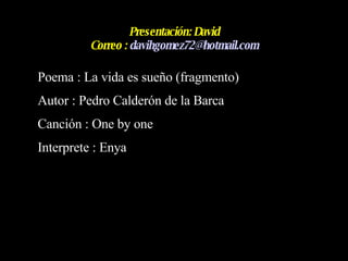 Presentación: David Correo :  [email_address] Poema : La vida es sueño (fragmento)  Autor : Pedro Calderón de la Barca Canción : One by one Interprete : Enya 