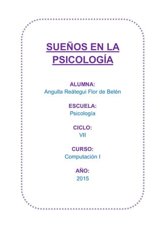 SUEÑOS EN LA
PSICOLOGÍA
ALUMNA:
Angulla Reátegui Flor de Belén
ESCUELA:
Psicología
CICLO:
VII
CURSO:
Computación I
AÑO:
2015
 