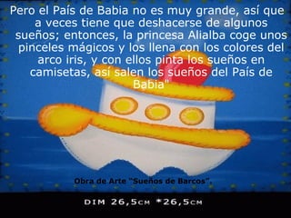 Pero el País de Babia no es muy grande, así que a veces tiene que deshacerse de algunos sueños; entonces, la princesa Alialba coge unos pinceles mágicos y los llena con los colores del arco iris, y con ellos pinta los sueños en camisetas, así salen los sueños del País de Babia" Obra de Arte “Sueños de Barcos”. 