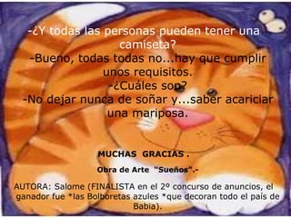 -¿Y todas las personas pueden tener una camiseta? -Bueno, todas todas no...hay que cumplir unos requisitos. -¿Cuáles son? -No dejar nunca de soñar y...saber acariciar una mariposa. MUCHAS  GRACIAS . AUTORA: Salome (FINALISTA en el 2º concurso de anuncios, el ganador fue *las Bolboretas azules *que decoran todo el país de Babia). Obra de Arte  “Sueños”.- 