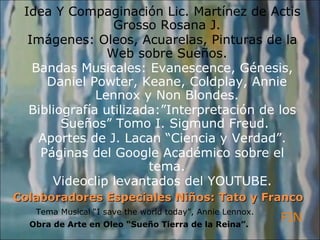 Colaboradores Especiales Niños: Tato y Franco  Idea Y Compaginación Lic. Martínez de Actis Grosso Rosana J. Imágenes: Oleos, Acuarelas, Pinturas de la Web sobre Sueños. Bandas Musicales: Evanescence, Génesis, Daniel Powter, Keane, Coldplay, Annie Lennox y Non Blondes. Bibliografía utilizada:”Interpretación de los Sueños” Tomo I. Sigmund Freud.  Aportes de J. Lacan “Ciencia y Verdad”. Páginas del Google Académico sobre el tema. Videoclip levantados del YOUTUBE. Obra de Arte en Oleo “Sueño Tierra de la Reina”. FIN Tema Musical “I save the world today”, Annie Lennox. 