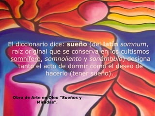 El diccionario dice:  sueño  (del  latín  somnum , raíz original que se conserva en los cultismos  somnífero ,  somnoliento  y  sonámbulo ) designa tanto el acto de dormir como el deseo de hacerlo (tener sueño).  Obra de Arte en Oleo “Sueños y Miradas”. 