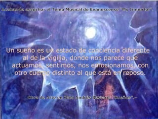 Un sueño es un estado de conciencia diferente al de la vigilia, donde nos parece que actuamos, sentimos, nos emocionamos, con otro cuerpo distinto al que está en reposo. 