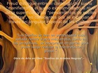 “ Los Sueños se leen en partes, cada cosa soñada remite a otra más amplia, como en los jeroglíficos,  se interpretan en partes para  poder luego realizar la interpretación global.”  Freud distingue entre el contenido del sueño "manifiesto" o el sueño experimentado al nivel de la superficie, y los "pensamientos de sueños latentes", no conscientes que se expresan a través del lenguaje especial de los sueños.  Obra de Arte en Oleo “Sueños de Arboles Negros”.- 