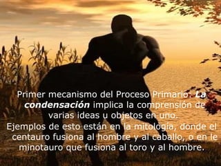 Primer mecanismo del Proceso Primario:  La condensación  implica la comprensión de varias ideas u objetos en uno.  Ejemplos de esto están en la mitología, donde el centauro fusiona al hombre y al caballo, o en le minotauro que fusiona al toro y al hombre.  