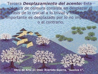 Tercera  Desplazamiento del acento:  Esta técnica de censura consiste en desplazar el énfasis de lo crucial a lo trivial y viceversa. Lo importante es desplazado por lo no importante o al contrario. Obra de Arte en Oleo  Evaristo Guerra, “Sueños 1”. 