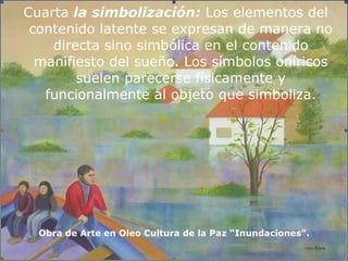 Cuarta  la simbolización:  Los elementos del contenido latente se expresan de manera no directa sino simbólica en el contenido manifiesto del sueño. Los símbolos oníricos suelen parecerse físicamente y funcionalmente al objeto que simboliza. Obra de Arte en Oleo Cultura de la Paz “Inundaciones”. 