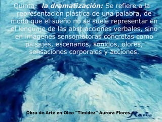Quinta:  la   dramatización:  Se refiere a la representación plástica de una palabra, de modo que el sueño no se suele representar en el lenguaje de las abstracciones verbales, sino en imágenes sensomotoras concretas como paisajes, escenarios, sonidos, olores, sensaciones corporales y acciones. Obra de Arte en Oleo “Timidez” Aurora Flores.- 