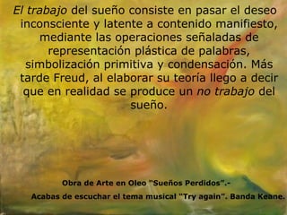 El trabajo  del sueño consiste en pasar el deseo inconsciente y latente a contenido manifiesto, mediante las operaciones señaladas de representación plástica de palabras, simbolización primitiva y condensación. Más tarde Freud, al elaborar su teoría llego a decir que en realidad se produce un  no trabajo  del sueño. Obra de Arte en Oleo “Sueños Perdidos”.- Acabas de escuchar el tema musical “Try again”. Banda Keane. 