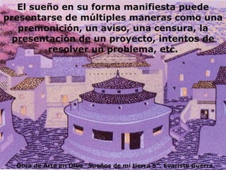 El sueño en su forma manifiesta puede presentarse de múltiples maneras como una premonición, un aviso, una censura, la presentación de un proyecto, intentos de resolver un problema, etc. Obra de Arte en Oleo “Sueños de mi tierra 5”. Evaristo Guerra. 