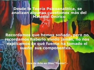 Desde la Teoría Psicoanalítica, se analizan algunas cuestiones más del Material Onírico Recordamos que hemos soñado, pero no recordamos haberlo vivido jamás, no nos explicamos de qué fuente ha tomado el sueño  sus componentes… Obra de Arte en Oleo “Fusión”.- 