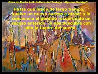 Hasta que luego de largo tiempo,  vuelve un nuevo suceso a atraer a la conciencia el perdido recuerdo de un suceso anterior,  y nos descubre con ello la fuente del sueño. Obra de Marta Zuik Cultura del Trabajo “Algunos Sueños”. 