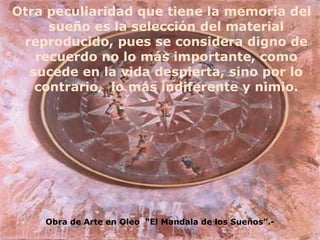 Otra peculiaridad que tiene la memoria del sueño es la selección del material reproducido, pues se considera digno de recuerdo no lo más importante, como sucede en la vida despierta, sino por lo contrario,  lo más indiferente y nimio. Obra de Arte en Oleo  “El Mandala de los Sueños”.- 
