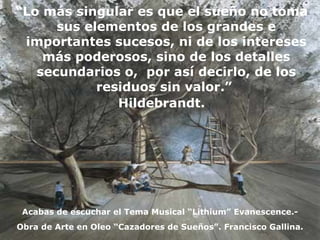 “ Lo más singular es que el sueño no toma sus elementos de los grandes e importantes sucesos, ni de los intereses más poderosos, sino de los detalles secundarios o,  por así decirlo, de los residuos sin valor.”  Hildebrandt. Obra de Arte en Oleo “Cazadores de Sueños”. Francisco Gallina. Acabas de escuchar el Tema Musical “Lithium” Evanescence.- 
