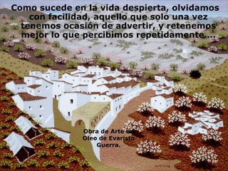 Como sucede en la vida despierta, olvidamos con facilidad, aquello que solo una vez tenemos ocasión de advertir, y retenemos mejor lo que percibimos repetidamente…. Obra de Arte en Oleo de Evaristo Guerra. 