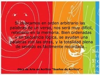 Si colocamos en orden arbitrario las palabras de un verso, nos será muy difícil, retenerlo en la memoria. Bien ordenadas y en secuencia lógica, se ayudan una palabras con las otras, y la totalidad plena de sentido es fácilmente recordada… Obra de Arte en Acrílico “Sueños de Acrílico”.- 