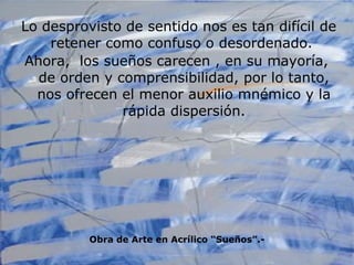 Lo desprovisto de sentido nos es tan difícil de retener como confuso o desordenado.  Ahora,  los sueños carecen , en su mayoría,  de orden y comprensibilidad, por lo tanto, nos ofrecen el menor auxilio mnémico y la rápida dispersión. Obra de Arte en Acrílico “Sueños”.- 