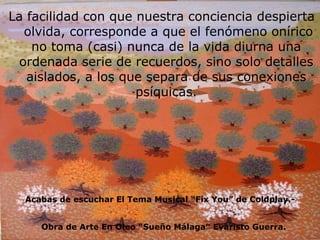 La facilidad con que nuestra conciencia despierta  olvida, corresponde a que el fenómeno onírico no toma (casi) nunca de la vida diurna una ordenada serie de recuerdos, sino solo detalles aislados, a los que separa de sus conexiones psíquicas. Obra de Arte En Oleo “Sueño Málaga” Evaristo Guerra. Acabas de escuchar El Tema Musical “Fix You” de Coldplay.- 