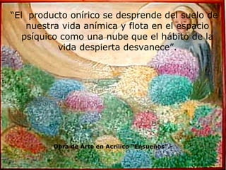 “ El  producto onírico se desprende del suelo de nuestra vida anímica y flota en el espacio psíquico como una nube que el hábito de la vida despierta desvanece”. Obra de Arte en Acrílico “Ensueños”.- 