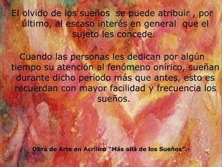 El olvido de los sueños  se puede atribuir , por último, al escaso interés en general  que el sujeto les concede.  Cuando las personas les dedican por algún tiempo su atención al fenómeno onírico, sueñan durante dicho período más que antes, esto es recuerdan con mayor facilidad y frecuencia los sueños.  Obra de Arte en Acrílico “Más allá de los Sueños”.- 