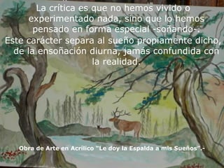La crítica es que no hemos vivido o experimentado nada, sino que lo hemos pensado en forma especial -soñando-. Este carácter separa al sueño propiamente dicho, de la ensoñación diurna, jamás confundida con la realidad. Obra de Arte en Acrílico “Le doy la Espalda a mis Sueños”.- 