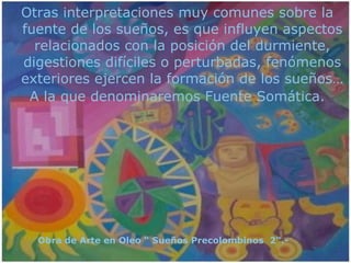 Otras interpretaciones muy comunes sobre la fuente de los sueños, es que influyen aspectos relacionados con la posición del durmiente, digestiones difíciles o perturbadas, fenómenos exteriores ejercen la formación de los sueños… A la que denominaremos Fuente Somática. Obra de Arte en Oleo “ Sueños Precolombinos  2“.-  
