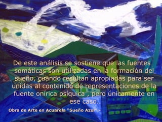 De este análisis se sostiene que las fuentes somáticas son utilizadas en la formación del sueño, cuando resultan apropiadas para ser unidas al contenido de representaciones de la fuente onírica psíquica , pero únicamente en ese caso. Obra de Arte en Acuarela “Sueño Azul”.- 