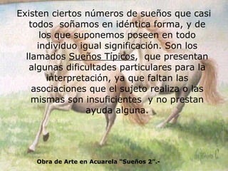 Existen ciertos números de sueños que casi todos  soñamos en idéntica forma, y de los que suponemos poseen en todo individuo igual significación. Son los llamados  Sueños Típicos ,  que presentan algunas dificultades particulares para la interpretación, ya que faltan las asociaciones que el sujeto realiza o las mismas son insuficientes  y no prestan ayuda alguna. Obra de Arte en Acuarela “Sueños 2”.- 